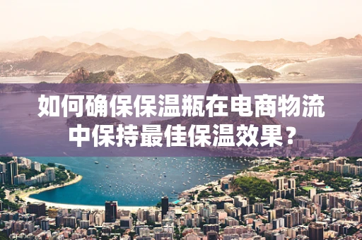如何确保保温瓶在电商物流中保持最佳保温效果？
