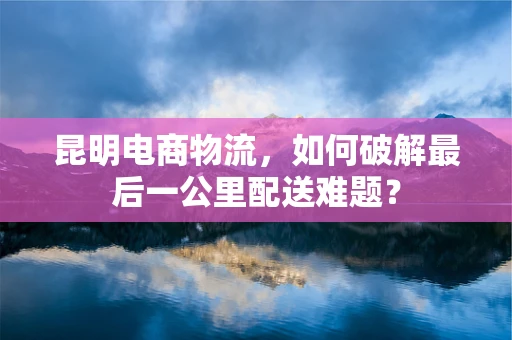 昆明电商物流，如何破解最后一公里配送难题？