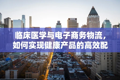 临床医学与电子商务物流，如何实现健康产品的高效配送？