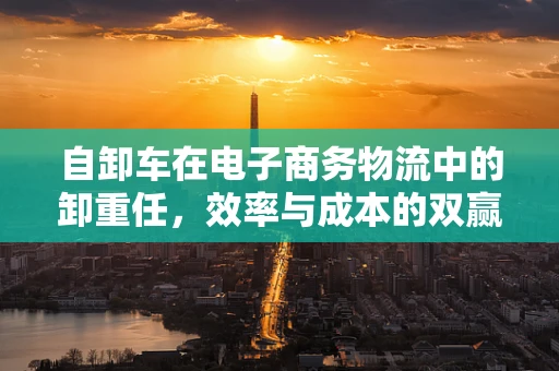 自卸车在电子商务物流中的卸重任，效率与成本的双赢策略？