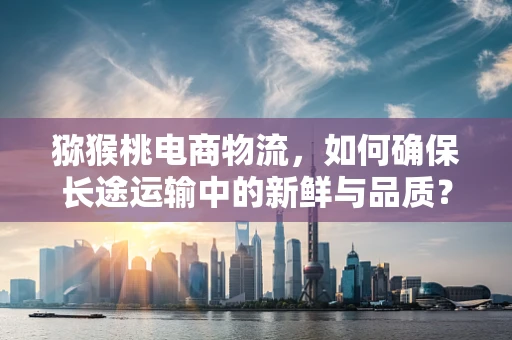 猕猴桃电商物流，如何确保长途运输中的新鲜与品质？