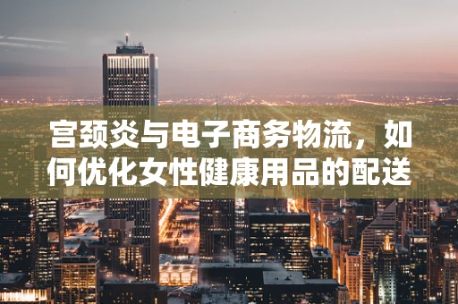 宫颈炎与电子商务物流，如何优化女性健康用品的配送？