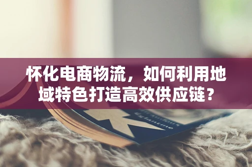 怀化电商物流，如何利用地域特色打造高效供应链？