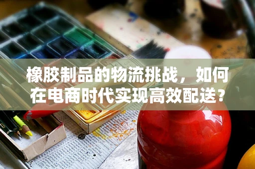 橡胶制品的物流挑战，如何在电商时代实现高效配送？