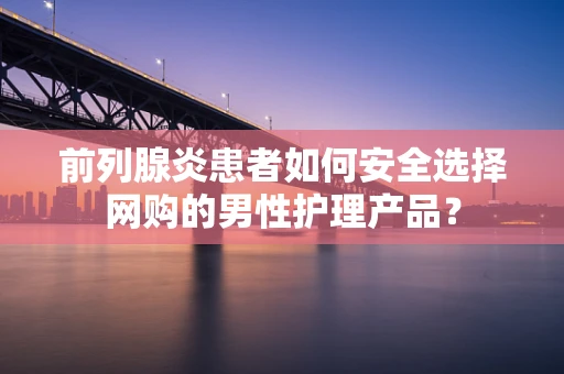 前列腺炎患者如何安全选择网购的男性护理产品？