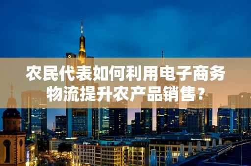 农民代表如何利用电子商务物流提升农产品销售？