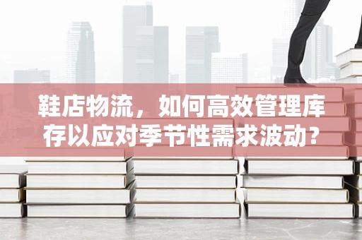鞋店物流，如何高效管理库存以应对季节性需求波动？