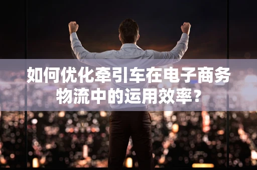 如何优化牵引车在电子商务物流中的运用效率？