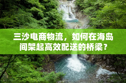 三沙电商物流，如何在海岛间架起高效配送的桥梁？
