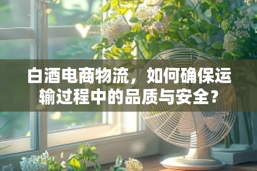 白酒电商物流，如何确保运输过程中的品质与安全？
