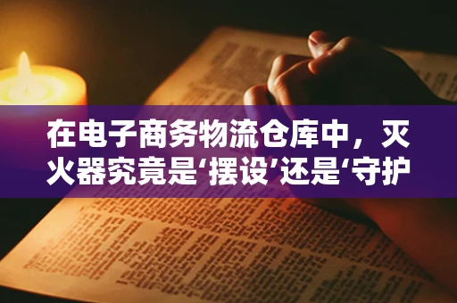 在电子商务物流仓库中，灭火器究竟是‘摆设’还是‘守护神’？