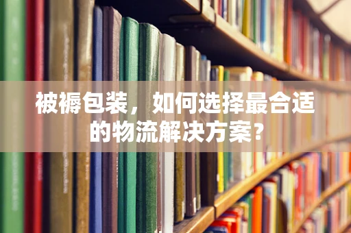 被褥包装，如何选择最合适的物流解决方案？