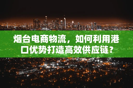 烟台电商物流，如何利用港口优势打造高效供应链？