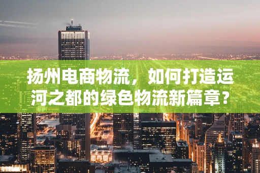 扬州电商物流，如何打造运河之都的绿色物流新篇章？
