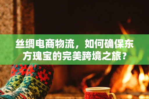 丝绸电商物流，如何确保东方瑰宝的完美跨境之旅？