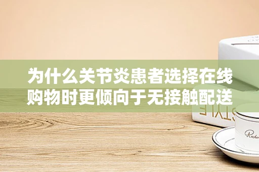 为什么关节炎患者选择在线购物时更倾向于无接触配送服务？