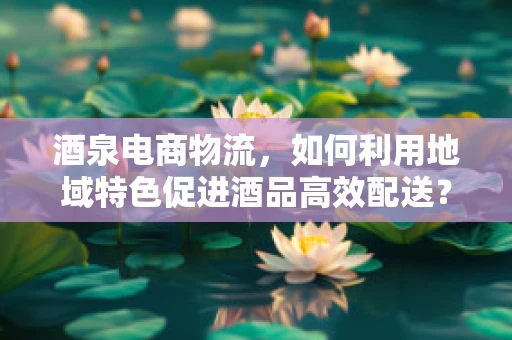 酒泉电商物流，如何利用地域特色促进酒品高效配送？