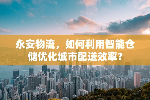 永安物流，如何利用智能仓储优化城市配送效率？