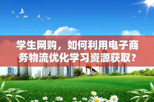 学生网购，如何利用电子商务物流优化学习资源获取？