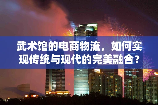 武术馆的电商物流，如何实现传统与现代的完美融合？
