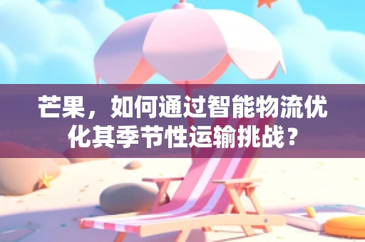 芒果，如何通过智能物流优化其季节性运输挑战？