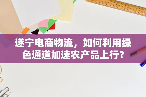 遂宁电商物流，如何利用绿色通道加速农产品上行？