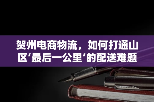 贺州电商物流，如何打通山区‘最后一公里’的配送难题？