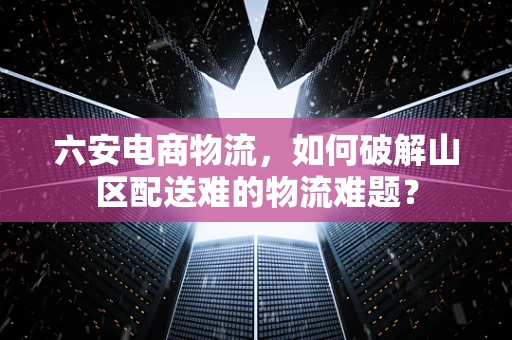 六安电商物流，如何破解山区配送难的物流难题？