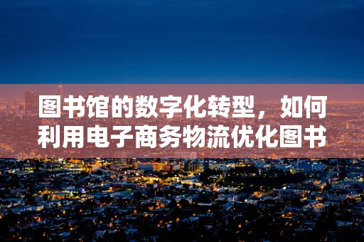 图书馆的数字化转型，如何利用电子商务物流优化图书流通？
