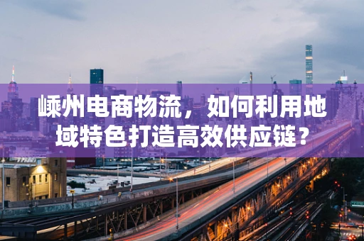 嵊州电商物流，如何利用地域特色打造高效供应链？