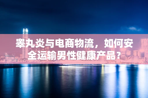 睾丸炎与电商物流，如何安全运输男性健康产品？