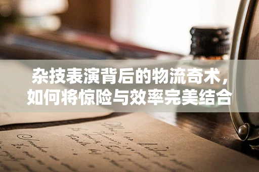 杂技表演背后的物流奇术，如何将惊险与效率完美结合？