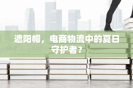 遮阳帽，电商物流中的夏日守护者？