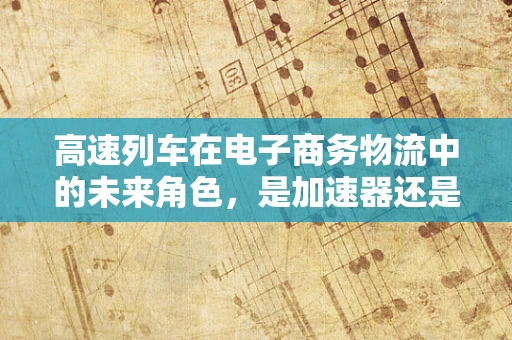高速列车在电子商务物流中的未来角色，是加速器还是颠覆者？