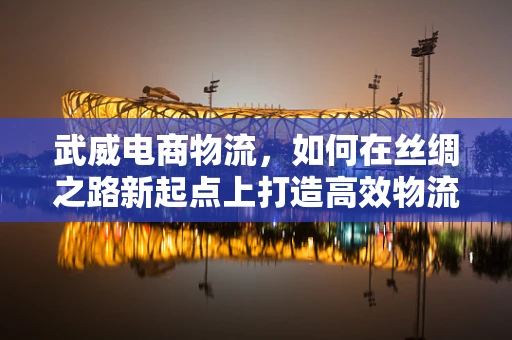 武威电商物流，如何在丝绸之路新起点上打造高效物流网络？