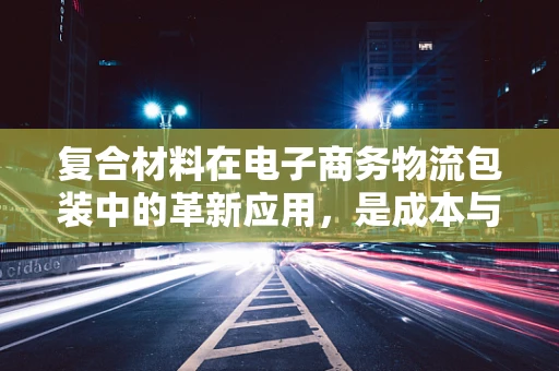 复合材料在电子商务物流包装中的革新应用，是成本与性能的完美平衡吗？