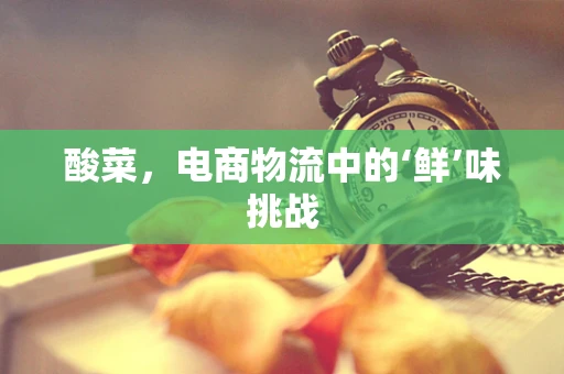 酸菜，电商物流中的‘鲜’味挑战