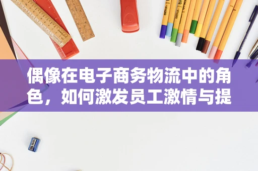 偶像在电子商务物流中的角色，如何激发员工激情与提升客户忠诚度？