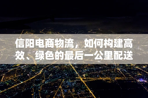 信阳电商物流，如何构建高效、绿色的最后一公里配送体系？