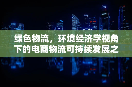 绿色物流，环境经济学视角下的电商物流可持续发展之路？