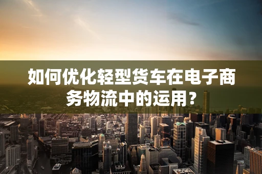 如何优化轻型货车在电子商务物流中的运用？