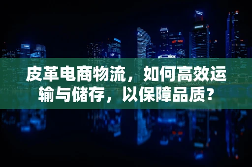 皮革电商物流，如何高效运输与储存，以保障品质？