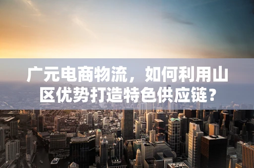 广元电商物流，如何利用山区优势打造特色供应链？