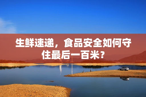 生鲜速递，食品安全如何守住最后一百米？