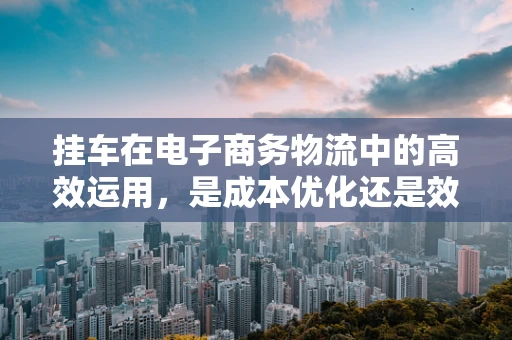 挂车在电子商务物流中的高效运用，是成本优化还是效率瓶颈？