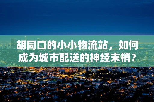 胡同口的小小物流站，如何成为城市配送的神经末梢？