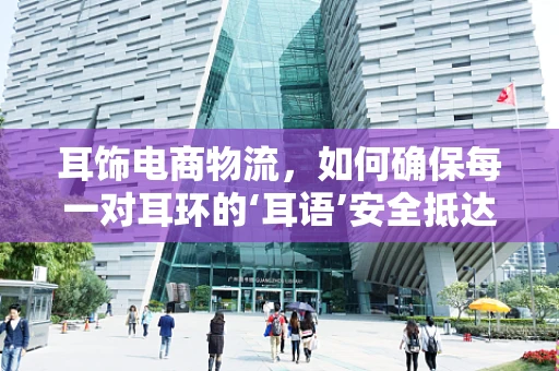 耳饰电商物流，如何确保每一对耳环的‘耳语’安全抵达？