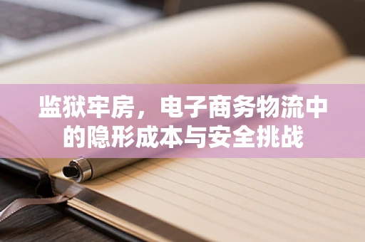 监狱牢房，电子商务物流中的隐形成本与安全挑战