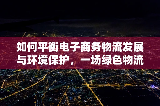 如何平衡电子商务物流发展与环境保护，一场绿色物流的挑战？