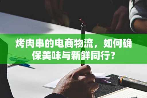 烤肉串的电商物流，如何确保美味与新鲜同行？